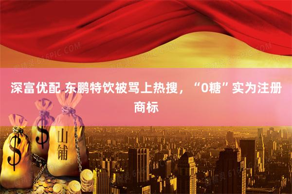 深富优配 东鹏特饮被骂上热搜，“0糖”实为注册商标