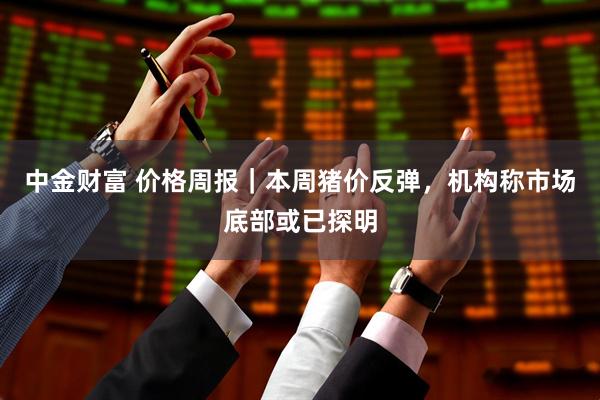 中金财富 价格周报｜本周猪价反弹，机构称市场底部或已探明