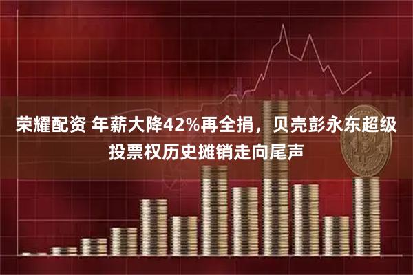 荣耀配资 年薪大降42%再全捐，贝壳彭永东超级投票权历史摊销走向尾声